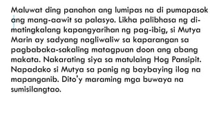 Maluwat ding panahon ang lumipas na di pumapasok
ang mang-aawit sa palasyo. Likha palibhasa ng di-
matingkalang kapangyarihan ng pag-ibig, si Mutya
Marin ay sadyang nagliwaliw sa kaparangan sa
pagbabaka-sakaling matagpuan doon ang abang
makata. Nakarating siya sa matulaing Hog Pansipit.
Napadako si Mutya sa panig ng baybaying ilog na
mapanganib. Dito'y maraming mga buwaya na
sumisilangtao.
 