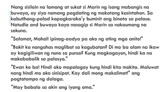 Nang sisilain na lamang at sukat si Marin ng isang mabangis na
buwaya, ay siya namang pagdating ng makatang kasintahan. Sa
kabutihang-palad kapagkaraka'y buminit ang binata sa palaso.
Natudla and buwaya kaya nasagip si Marin sa nakaumang na
sakuna.
"Salamat, Mahal! ipinag-aadya pa ako ng ating mga anito!"
"Bakit ka nangahas maglibot sa kagubatan? Di mo ba alam na ikaw
ay kagigiliwan ng nuno sa punso? Kung magkagayon, hindi ka na
makababalik sa palasyo."
"Ewan ko ba! Hindi ako mapalagay kung hindi kita makita. Maluwat
nang hindi mo ako sinisipot. Kay dali mong makalimot!" ang
pagtatampo ng dalaga.
"May babala sa akin ang iyong ama."
 