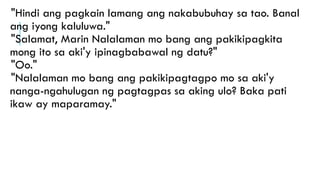 "Hindi ang pagkain lamang ang nakabubuhay sa tao. Banal
ang iyong kaluluwa."
"Salamat, Marin Nalalaman mo bang ang pakikipagkita
mong ito sa aki'y ipinagbabawal ng datu?"
"Oo."
"Nalalaman mo bang ang pakikipagtagpo mo sa aki'y
nanga-ngahulugan ng pagtagpas sa aking ulo? Baka pati
ikaw ay maparamay."
 
