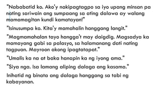 "Nababatid ko. Ako'y nakipagtagpo sa iyo upang minsan pa
nating sariwain ang sumpaang sa ating dalawa ay walang
mamamagitan kundi kamatayan!"
"Isinusumpa ko. Kita'y mamahalin hanggang langit."
"Magmamahalan tayo hangga't may daigdig. Magsadya ka
mamayang gabi sa palasyo, sa halamanang dati nating
tagpuan. Mayroon akong ipagtatapat."
"Umalis ka na at baka hanapin ka ng iyong ama."
"Siya nga. Isa lamang aliping dalaga ang kasama."
Inihatid ng binata ang dalaga hanggang sa tabi ng
kabayanan.
 