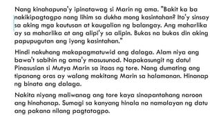 Nang kinahapuna'y ipinatawag si Marin ng ama. "Bakit ka ba
nakikipagtagpo nang lihim sa dukha mong kasintahan? Ito'y sinsay
sa aking mga kautusan at kaugalian ng balangay. Ang maharlika
ay sa maharlika at ang alipi'y sa alipin. Bukas na bukas din aking
papupugutan ang iyong kasintahan."
Hindi nakuhang makapagmatuwid ang dalaga. Alam niya ang
bawa't sabihin ng ama'y masusunod. Napakasungit ng datu!
Pinasusian si Mutya Marin sa itaas ng tore. Nang dumating ang
tipanang oras ay walang makitang Marin sa halamanan. Hinanap
ng binata ang dalaga.
Nakita niyang maliwanag ang tore kaya sinapantahang naroon
ang hinahanap. Sumagi sa kanyang hinala na namalayan ng datu
ang pakana nilang pagtatagpo.
 