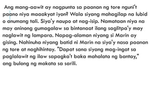Ang mang-aawit ay nagpunta sa paanan ng tore nguni't
paano niya maaakyat iyon? Wala siyang mahagilap na lubid
o anumang tali. Siya'y naupo at nag-isip. Namataan niya na
may aninong gumagalaw sa bintanaat ilang saglitpa'y may
naglawit ng lampara. Napag-alaman niyang si Marin ay
gising. Nahinuha niyang batid ni Marin na siya'y nasa paanan
ng tore at naghihintay. "Dapat sana siyang mag-ingat sa
paglalawit ng ilaw sapagka't baka mahalata ng bantay,"
ang bulong ng makata sa sarili.
 
