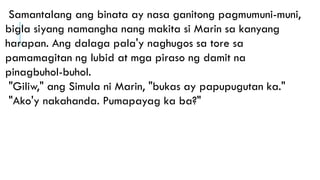 Samantalang ang binata ay nasa ganitong pagmumuni-muni,
bigla siyang namangha nang makita si Marin sa kanyang
harapan. Ang dalaga pala'y naghugos sa tore sa
pamamagitan ng lubid at mga piraso ng damit na
pinagbuhol-buhol.
"Giliw," ang Simula ni Marin, "bukas ay papupugutan ka."
"Ako'y nakahanda. Pumapayag ka ba?"
 