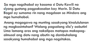 Sa mga nagsihabol ay kasama si Datu Kawili na
siyang gustong pagpakasalan kay Marin. Si Datu
Bagal ay sumama rin nang magdaan sa Mindoro ang
mga humahabol.
Anong magagawa ng munting sasakyang kinalululanan
ng magkasintahan? Walang pagsalang sila'y aabutin!
Lima lamang oras ang nakalipas matapos makapag-
almusal ang datu nang abutin ng dambuhalang
sasakyang humahabol ang mga nagsitakas.
 