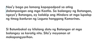 Noo'y bago pa lamang kapapadpad sa ating
dalampasigan ang mga Kastila. Sa balangay ng Batangan,
ngayo'y Batangas, ay kalakip ang Mindoro at mga lupalop
ng timog-kanluran ng Laguna hanggang Kamarines.
Si Batumbakal ay kilalang datu ng Batangan at mga
balangay sa karatig nito. Sila'y mayaman at
makapangyarihan.
 