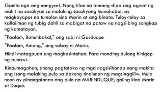 Ganito nga ang nangyari. Nang iilan na lamang dipa ang agwat ng
maliit na sasakyan sa malaking sasakyang humahabol, ay
magkayapos na tumalon sina Marin at ang binata. Tuloy-tuloy sa
kailaliman ng tubig dahil sa mabigat na pataw na nagsilbing sangkap
ng kamatayan.
"Paalam, Batumbakal," ang sabi ni Garduque
"Paalam, Amang," ang sabay ni Marin.
Hindi matagpuan ang magkasintahan. Para manding bulang hinigop
ng buhawi.
Kinaumagahan, anong pagtataka ng mga nagsisihanap nang makita
ang isang malaking pulo sa dakong tinalunan ng magsinggiliw. Mula
noon ay pinangalanan ang pulo na MARINDUQUE, galing kina Marin
at Duque.
 