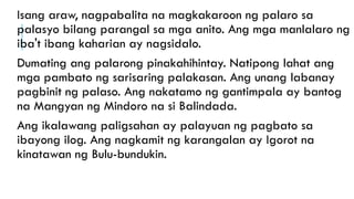 Isang araw, nagpabalita na magkakaroon ng palaro sa
palasyo bilang parangal sa mga anito. Ang mga manlalaro ng
iba't ibang kaharian ay nagsidalo.
Dumating ang palarong pinakahihintay. Natipong lahat ang
mga pambato ng sarisaring palakasan. Ang unang labanay
pagbinit ng palaso. Ang nakatamo ng gantimpala ay bantog
na Mangyan ng Mindoro na si Balindada.
Ang ikalawang paligsahan ay palayuan ng pagbato sa
ibayong ilog. Ang nagkamit ng karangalan ay Igorot na
kinatawan ng Bulu-bundukin.
 