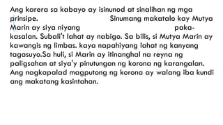 Ang karera sa kabayo ay isinunod at sinalihan ng mga
prinsipe. Sinumang makatalo kay Mutya
Marin ay siya niyang paka-
kasalan. Subali't lahat ay nabigo. Sa bilis, si Mutya Marin ay
kawangis ng limbas. kaya napahiyang lahat ng kanyang
tagasuyo.Sa huli, si Marin ay itinanghal na reyna ng
paligsahan at siya'y pinutungan ng korona ng karangalan.
Ang nagkapalad magputong ng korona ay walang iba kundi
ang makatang kasintahan.
 
