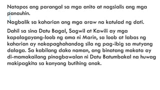 Natapos ang parangal sa mga anito at nagsialis ang mga
panauhin.
Nagbalik sa kaharian ang mga araw na katulad ng dati.
Dahil sa sina Datu Bagal, Sagwil at Kawili ay mga
kapalagayang-loob ng ama ni Marin, sa loob at labas ng
kaharian ay nakapaghahandog sila ng pag-ibig sa mutyang
dalaga. Sa kabilang dako naman, ang binatang makata ay
di-mamakailang pinagbawalan ni Datu Batumbakal na huwag
makipagkita sa kanyang butihing anak.
 