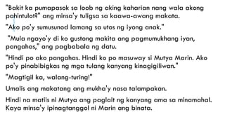 "Bakit ka pumapasok sa loob ng aking kaharian nang wala akong
pahintulot?" ang minsa'y tuligsa sa kaawa-awang makata.
"Ako po'y sumusunod lamang sa utos ng iyong anak."
"Mula ngayo'y di ko gustong makita ang pagmumukhang iyan,
pangahas," ang pagbabala ng datu.
"Hindi po ako pangahas. Hindi ko po masuway si Mutya Marin. Ako
po'y pinabibigkas ng mga tulang kanyang kinagigiliwan."
"Magtigil ka, walang-turing!"
Umalis ang makatang ang mukha'y nasa talampakan.
Hindi na matiis ni Mutya ang paglait ng kanyang ama sa minamahal.
Kaya minsa'y ipinagtanggol ni Marin ang binata.
 