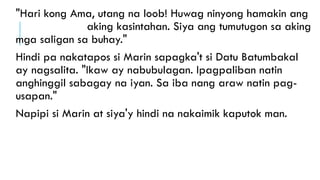 "Hari kong Ama, utang na loob! Huwag ninyong hamakin ang
aking kasintahan. Siya ang tumutugon sa aking
mga saligan sa buhay."
Hindi pa nakatapos si Marin sapagka't si Datu Batumbakal
ay nagsalita. "Ikaw ay nabubulagan. Ipagpaliban natin
anghinggil sabagay na iyan. Sa iba nang araw natin pag-
usapan."
Napipi si Marin at siya'y hindi na nakaimik kaputok man.
 