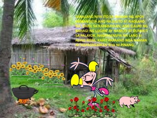 ISINALANG NIYA ITO SA IBABAW NG APOY.
INIWAN NIYA ANG NILULUTO AT NAGLARO
NA. DAHIL SA KAPABAYAAN, ANG ILALIM NG
BAHAGI NG LUGAW AY NAMUO AT DUMIKIT
SA PALAYOK. NAGPASENSIYA NA LANG SI
ALING ROSA. KAHIT PAPAANO NGA NAMAN
AY NAPAGSILBIHAN SIYA NI PINANG.
 