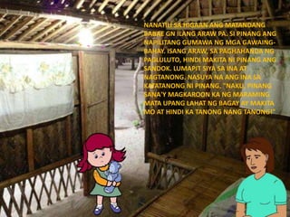 NANATILI SA HIGAAN ANG MATANDANG
BABAE GN ILANG ARAW PA. SI PINANG ANG
NAPILITANG GUMAWA NG MGA GAWAING-
BAHAY. ISANG ARAW, SA PAGHAHANDA NG
PAGLULUTO, HINDI MAKITA NI PINANG ANG
SANDOK. LUMAPIT SIYA SA INA AT
NAGTANONG. NASUYA NA ANG INA SA
KATATANONG NI PINANG. "NAKU, PINANG
SANA'Y MAGKAROON KA NG MARAMING
MATA UPANG LAHAT NG BAGAY AY MAKITA
MO AT HINDI KA TANONG NANG TANONG!"
 