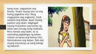 Isang araw, nagpaalam ang
binata. Sinabi niyang iyon na ang
huling pagkikita nila. Nang
magpaalam ang engkanto, hindi
nakatiis ang babae. Ayaw niyang
paalisin ang lalaki. Maghigpit
niyang hinawakan ang kamay ng
lalaki para huwag itong makaalis.
Pero nawala ang lalaki, at sa
matinding pagkabigla ng babae,
naiwan sa kanya ang kamay nito.
Nahintakutan ang babae. Dali-dali
niyang ang kamay sa isang bahagi
ng bakuran.
 