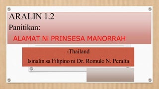 ARALIN 1.2
Panitikan:
ALAMAT Ni PRINSESA MANORRAH
-Thailand
Isinalin sa Filipino ni Dr. Romulo N. Peralta
 