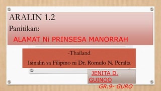 ARALIN 1.2
Panitikan:
ALAMAT Ni PRINSESA MANORRAH
-Thailand
Isinalin sa Filipino ni Dr. Romulo N. Peralta
JENITA D.
GUINOO
GR.9- GURO
 