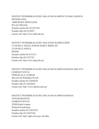 INSTITUT PENDIDIKAN GURU MALAYSIA KAMPUS TUANKU BAINUN
MENGKUANG,
14000 BUKIT MERTAJAM
PULAU PINANG
Nombor telefon 04-5215227/04
Nombor faks 04-5214955
Laman web http://www.iptb.edu.my
INSTITUT PENDIDIKAN GURU MALAYSIA KAMPUS IPOH
31150 HULU KINTA, PERAK DARUL RIDZUAN
31150 HULU KINTA
PERAK
Nombor telefon 05-5331311
Nombor faks 05-5332743
Laman web http://www.ipip.edu.my
INSTITUT PENDIDIKAN GURU MALAYSIA KAMPUS BAHASA MELAYU
LEMBAH PANTAI
59990 KUALA LUMPUR
WILAYAH PERSEKUTUAN
Nombor telefon 03-22840184
Nombor faks 03-22826076
Laman web http://www.ipbmm.edu.my/
INSTITUT PENDIDIKAN GURU MALAYSIA KAMPUS BAHASA
ANTARABANGSA
LEMBAH PANTAI
59200 Kuala Lumpur
Wilayah Persekutuan
Nombor telefon 03-22847525
Nombor faks 03-22847364
Laman web http://apps.emoe.gov.my/ipba
 