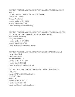 INSTITUT PENDIDIKAN GURU MALAYSIA KAMPUS PENDIDIKAN ILMU
KHAS
JALAN YAACOB LATIF, BANDAR TUN RAZAK,
56000 Kuala Lumpur
Wilayah Persekutuan
Nombor telefon 03-91318160
Nombor faks 03-91319393
Laman web http://www.ipik.edu.my
INSTITUT PENDIDIKAN GURU MALAYSIA KAMPUS PENDIDIKAN ISLAM
BEG BERKUNCI 214, PUSAT MEL BANDAR BARU BANGI,
43657 Bandar Baru Bangi,
Selangor Darul Ehsan
Nombor telefon 03-89250352
Nombor faks 03-89250781
Laman web http://www.ipislam.edu.my
INSTITUT PENDIDIKAN GURU MALAYSIA KAMPUS RAJA MELEWAR
JALAN SIKAMAT
70400 SEREMBAN
NEGERI SEMBILAN
Nombor telefon 06-7624543
Nombor faks 06-7624822
Laman web http://www.iprm.edu.my
INSTITUT PENDIDIKAN GURU MALAYSIA KAMPUS PEREMPUAN
MELAYU
JALAN MAKTAB, DURIAN DAUN,
75990 MELAKA
MELAKA
Nombor telefon 06-2824 827
Nombor faks 06-2818467
Laman web http://www.ippm.edu.my
 