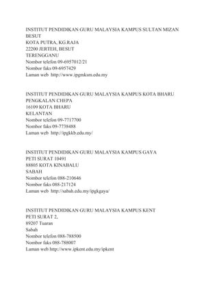 INSTITUT PENDIDIKAN GURU MALAYSIA KAMPUS SULTAN MIZAN
BESUT
KOTA PUTRA, KG.RAJA
22200 JERTEH, BESUT
TERENGGANU
Nombor telefon 09-6957012/21
Nombor faks 09-6957429
Laman web http://www.ipgmksm.edu.my
INSTITUT PENDIDIKAN GURU MALAYSIA KAMPUS KOTA BHARU
PENGKALAN CHEPA
16109 KOTA BHARU
KELANTAN
Nombor telefon 09-7717700
Nombor faks 09-7738488
Laman web http://ipgkkb.edu.my/
INSTITUT PENDIDIKAN GURU MALAYSIA KAMPUS GAYA
PETI SURAT 10491
88805 KOTA KINABALU
SABAH
Nombor telefon 088-210646
Nombor faks 088-217124
Laman web http://sabah.edu.my/ipgkgaya/
INSTITUT PENDIDIKAN GURU MALAYSIA KAMPUS KENT
PETI SURAT 2,
89207 Tuaran
Sabah
Nombor telefon 088-788500
Nombor faks 088-788007
Laman web http://www.ipkent.edu.my/ipkent
 