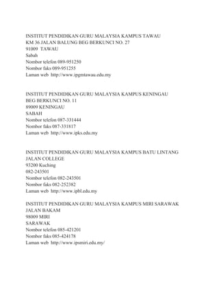 INSTITUT PENDIDIKAN GURU MALAYSIA KAMPUS TAWAU
KM 36 JALAN BALUNG BEG BERKUNCI NO. 27
91009 TAWAU
Sabah
Nombor telefon 089-951250
Nombor faks 089-951255
Laman web http://www.ipgmtawau.edu.my
INSTITUT PENDIDIKAN GURU MALAYSIA KAMPUS KENINGAU
BEG BERKUNCI NO. 11
89009 KENINGAU
SABAH
Nombor telefon 087-331444
Nombor faks 087-331817
Laman web http://www.ipks.edu.my
INSTITUT PENDIDIKAN GURU MALAYSIA KAMPUS BATU LINTANG
JALAN COLLEGE
93200 Kuching
082-243501
Nombor telefon 082-243501
Nombor faks 082-252382
Laman web http://www.ipbl.edu.my
INSTITUT PENDIDIKAN GURU MALAYSIA KAMPUS MIRI SARAWAK
JALAN BAKAM
98009 MIRI
SARAWAK
Nombor telefon 085-421201
Nombor faks 085-424178
Laman web http://www.ipsmiri.edu.my/
 