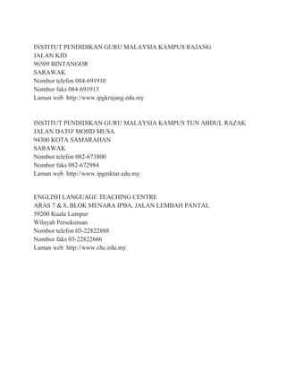 INSTITUT PENDIDIKAN GURU MALAYSIA KAMPUS RAJANG
JALAN KJD
96509 BINTANGOR
SARAWAK
Nombor telefon 084-691910
Nombor faks 084-691913
Laman web http://www.ipgkrajang.edu.my
INSTITUT PENDIDIKAN GURU MALAYSIA KAMPUS TUN ABDUL RAZAK
JALAN DATO' MOHD MUSA
94300 KOTA SAMARAHAN
SARAWAK
Nombor telefon 082-673800
Nombor faks 082-672984
Laman web http://www.ipgmktar.edu.my
ENGLISH LANGUAGE TEACHING CENTRE
ARAS 7 & 8, BLOK MENARA IPBA, JALAN LEMBAH PANTAI,
59200 Kuala Lumpur
Wilayah Persekutuan
Nombor telefon 03-22822888
Nombor faks 03-22822666
Laman web http://www.eltc.edu.my
 