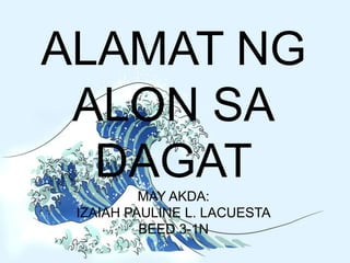 ALAMAT NG
ALON SA
DAGAT
MAY AKDA:
IZAIAH PAULINE L. LACUESTA
BEED 3-1N
 