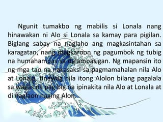Ngunit tumakbo ng mabilis si Lonala nang
hinawakan ni Alo si Lonala sa kamay para pigilan.
Biglang sabay na naglaho ang magkasintahan sa
karagatan, nang magkaroon ng pagumbok ng tubig
na humahampas sa dalampasigan. Ng mapansin ito
ng mga tao na nakasaksi sa pagmamahalan nila Alo
at Lonala, tinawag nila itong Alolon bilang pagalala
sa wagas na pagibig na ipinakita nila Alo at Lonala at
di naglaon naging Alon.
 