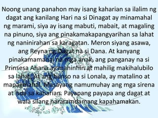 Noong unang panahon may isang kaharian sa ilalim ng
dagat ang kanilang Hari na si Dinagat ay minamahal
ng marami, siya ay isang mabuti, mabait, at magaling
na pinuno, siya ang pinakamakapangyarihan sa lahat
ng naninirahan sa karagatan. Meron siyang asawa,
ang Reyna ng Dagat na si Dana. At kanyang
pinakamamahal na mga anak, ang panganay na si
Prinsesa Ahana ay mahinhin at mahilig makihalubilo
sa lahat. At ang bunso na si Lonala, ay matalino at
mapagmahal. Masayang namumuhay ang mga sirena
at isda sa kaharian. Payapang payapa ang dagat at
wala silang nararamdamang kapahamakan.
 