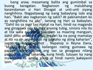 Isang araw, masamang balita ang gumimbal sa
buong karagatan. Nagkaroon ng malubhang
karamdaman si Hari Dinagat at unti-unti siyang
nanghihina. Nagpatawag ng isang babaylang isda ang
hari. "Bakit ako nagkaroon ng sakit? At pakiramdam ko
ay nanghihina na ako", tanong ng Hari sa babaylan,
"Dahil ito sa mga tao mahal na hari, hindi na maganda
ang ginagawa nila sa mga anyong tubig, sinisira nila ito
at tila wala na silang pakialam sa maaring mangyari,
dahil ditto anomang oras, maaari ka na pong mamatay
at ito na rin ang hudyat ng paglaho ng ating kaharian",
sagot ng manggagamot . Napaisip si Reyna Dana,
"Mahal kong asawa, kailangan nating gumawa ng
paraan upang pigilan ang tao sa ginagawa nilang
pagsira sa ating tahanan, kung hindi, tuluyan ka nang
mawawala sa aming piling at hindi namin kakayanin
iyon."
 