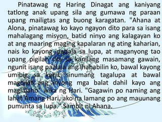 Pinatawag ng Haring Dinagat ang kaniyang
tatlong anak upang sila ang gumawa ng paraan
upang mailigtas ang buong karagatan. "Ahana at
Alona, pinatawag ko kayo ngayon dito para sa isang
mahalagang misyon, batid ninyo ang kalagayan ko
at ang maaring maging kapalaran ng ating kaharian,
nais ko kayong ipadala sa lupa, at maganyong tao
upang pigilan sila sa kanilang masamang gawain,
ngunit isang paalala ang ihahabilin ko, bawal kayong
umibig sa kahit sinumang tagalupa at bawal
magdikit ang inyong mga balat dahil kayo ang
maglalaho" wika ng Hari. "Gagawin po naming ang
lahat Amang Hari, ako na lamang po ang mauunang
pumunta sa lupa." Sambit ni Ahana.
 