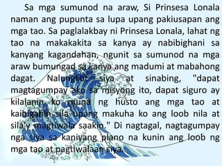 Sa mga sumunod na araw, Si Prinsesa Lonala
naman ang pupunta sa lupa upang pakiusapan ang
mga tao. Sa paglalakbay ni Prinsesa Lonala, lahat ng
tao na makakakita sa kanya ay nabibighani sa
kanyang kagandahan, ngunit sa sumunod na mga
araw bumungad sa kanya ang madumi at mabahong
dagat. Nalungkot siya at sinabing, "dapat
magtagumpay ako sa misyong ito, dapat siguro ay
kilalanin ko muna ng husto ang mga tao at
kaibiganin sila upang makuha ko ang loob nila at
sila'y magtiwala saakin." Di nagtagal, nagtagumpay
nga siya sa kaniyang plano na kunin ang loob ng
mga tao at pagtiwalaan siya.
 