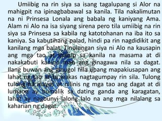Umiibig na rin siya sa isang tagalupang si Alor na
mahigpit na ipinagbabawal sa kanila. Tila nakalimutan
na ni Prinsesa Lonala ang babala ng kaniyang Ama.
Alam ni Alo na isa siyang sirena pero tila umiibig na rin
siya sa Prinsesa sa kabila ng katotohanan na iba ito sa
kaniya. Sa kabutihang palad, hindi pa rin nagdidikit ang
kanilang mga balat. Tinulungan siya ni Alo na kausapin
ang mga tao at ipaisip sa kanila na masama at di
nakakabuti kanino man ang ginagawa nila sa dagat.
Ilang buwan ang ginugol nila upang mapakiusapan ang
lahat ng tao at sa wakas nagtagumpay rin sila. Tulong
tulong na inayos at nilinis ng mga tao ang dagat at di
lumaon ay bumalik sa dating ganda ang karagatan,
lahat ay nagbunyi lalong lalo na ang mga nilalang sa
kaharian ng dagat.
 