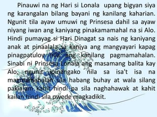 Pinauwi na ng Hari si Lonala upang bigyan siya
ng karangalan bilang bayani ng kanilang kaharian.
Ngunit tila ayaw umuwi ng Prinsesa dahil sa ayaw
niyang iwan ang kaniyang pinakamamahal na si Alo.
Hindi pumayag si Hari Dinagat sa nais ng kaniyang
anak at pinaalala sa kaniya ang mangyayari kapag
pinagpatuloy nila ang kanilang pagmamahalan.
Sinabi ni Prinsesa Lonala ang masamang balita kay
Alo, ngunit ipinangako nila sa isa't isa na
magmamahalan sila habang buhay at wala silang
pakialam kahit hindi pa sila naghahawak at kahit
kailan hindi sila pwede magkadikit.
 
