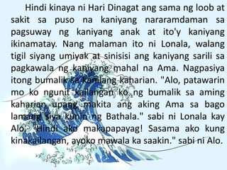 Hindi kinaya ni Hari Dinagat ang sama ng loob at
sakit sa puso na kaniyang nararamdaman sa
pagsuway ng kaniyang anak at ito'y kaniyang
ikinamatay. Nang malaman ito ni Lonala, walang
tigil siyang umiyak at sinisisi ang kaniyang sarili sa
pagkawala ng kaniyang mahal na Ama. Nagpasiya
itong bumalik sa kanilang kaharian. "Alo, patawarin
mo ko ngunit kailangan ko ng bumalik sa aming
kaharian upang makita ang aking Ama sa bago
lamang siya kunin ng Bathala." sabi ni Lonala kay
Alo. "Hindi ako makapapayag! Sasama ako kung
kinakailangan, ayoko mawala ka saakin." sabi ni Alo.
 