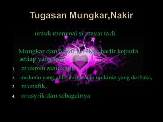 untuk menyoal si mayat tadi.

     Mungkar dan Nakir ini akan hadir kepada
     setiap yang mati
1.    mukmin atau kafir,
2.   mukmin yang ahli syurga atau mukmin yang derhaka,
3.   munafik,
4.   musyrik dan sebagainya
 