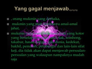    , orang mukmin yang derhaka,
    mukmin yang mati membawa amal-amal
    jahat,
   mukmin yang mati membawa hati yang kotor
    yang berselaput dengan sifat riak, sombong,
    takabur, hasad dengki, gila dunia, kedekut,
    bakhil, pemarah, pembengis dan lain-lain sifat
    keji, dia tidak akan dapat menjawab persoalan-
    persoalan yang walaupun nampaknya mudah
    saja
 