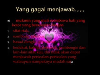        mukmin yang mati membawa hati yang
     kotor yang berselaput dengan
1.    sifat riak,
2.    sombong, takabur,
3.    hasad dengki, gila dunia
4.    kedekut, bakhil, pemarah, pembengis dan
      lain-lain sifat keji, dia tidak akan dapat
      menjawab persoalan-persoalan yang
      walaupun nampaknya mudah saja
 