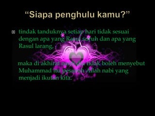    tindak tanduknya setiap hari tidak sesuai
    dengan apa yang Rasul suruh dan apa yang
    Rasul larang,

    maka di akhirat nanti dia tidak boleh menyebut
    Muhammad itu pesuruh Allah nabi yang
    menjadi ikutan kita.
 