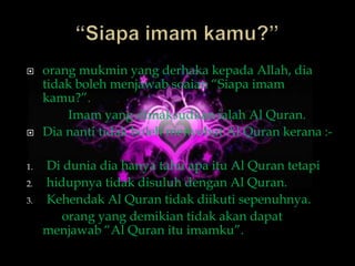     orang mukmin yang derhaka kepada Allah, dia
     tidak boleh menjawab soaian “Siapa imam
     kamu?”.
         Imam yang dimaksudkan ialah Al Quran.
    Dia nanti tidak boleh menyebut Al Quran kerana :-

1.   Di dunia dia hanya tahu apa itu Al Quran tetapi
2.   hidupnya tidak disuluh dengan Al Quran.
3.   Kehendak Al Quran tidak diikuti sepenuhnya.
        orang yang demikian tidak akan dapat
     menjawab “Al Quran itu imamku”.
 