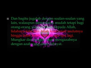    Dan bagitu jugalah dengan soalan-soalan yang
    lain, walaupun nampaknya mudah tetapi bagi
    orang-orang yang durhaka kepada Allah,
    lidahnya kelu dan Allah kunci mati mulutnya
    hingga tidak boleh berkata apa-apa lagi.
    Mungkar dan nangkir akan mengazabnya
    dengan azab yang amat dahsyat.
 