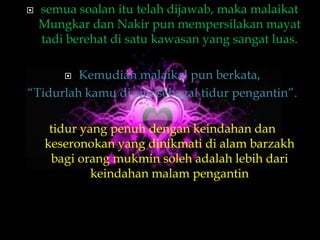    semua soalan itu telah dijawab, maka malaikat
    Mungkar dan Nakir pun mempersilakan mayat
    tadi berehat di satu kawasan yang sangat luas.

        Kemudian malaikal pun berkata,
“Tidurlah kamu di sini sebagai tidur pengantin”.

      tidur yang penuh dengan keindahan dan
     keseronokan yang dinikmati di alam barzakh
      bagi orang mukmin soleh adalah lebih dari
              keindahan malam pengantin
 