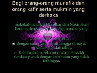 malaikat-malaikat Mungkar dan Nakir akan
 berkata dengan mereka dengan muka yang

            menggerunkan serta
 dengan suara yang kasar hingga si mayat
           terketar-ketar dan takut.
  Kehidupan mereka ini di alam barzakh
 sentiasa penuh dengan ketakutan yang tidak
                  terhingga.
 