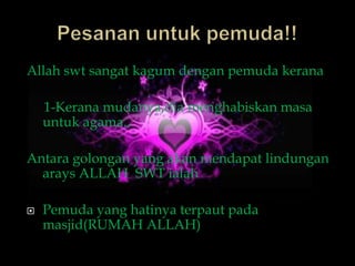 Allah swt sangat kagum dengan pemuda kerana

    1-Kerana mudanya,dia menghabiskan masa
    untuk agama.,

Antara golongan yang akan mendapat lindungan
  arays ALLAH SWT ialah

   Pemuda yang hatinya terpaut pada
    masjid(RUMAH ALLAH)
 