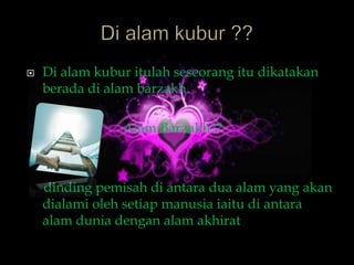    Di alam kubur itulah seseorang itu dikatakan
    berada di alam barzakh.

                Alam Barzakh??



    dinding pemisah di antara dua alam yang akan
    dialami oleh setiap manusia iaitu di antara
    alam dunia dengan alam akhirat
 