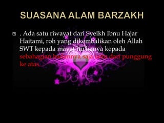    . Ada satu riwayat dari Syeikh Ibnu Hajar
    Haitami, roh yang dikembalikan oleh Allah
    SWT kepada mayat itu hanya kepada
    sebahagian badannya saja iaitu dari punggung
    ke atas.
 