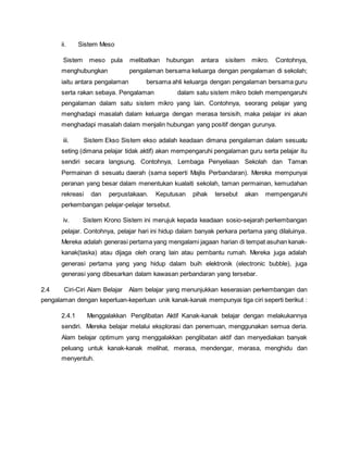 ii. Sistem Meso
Sistem meso pula melibatkan hubungan antara sisitem mikro. Contohnya,
menghubungkan pengalaman bersama keluarga dengan pengalaman di sekolah;
iaitu antara pengalaman bersama ahli keluarga dengan pengalaman bersama guru
serta rakan sebaya. Pengalaman dalam satu sistem mikro boleh mempengaruhi
pengalaman dalam satu sistem mikro yang lain. Contohnya, seorang pelajar yang
menghadapi masalah dalam keluarga dengan merasa tersisih, maka pelajar ini akan
menghadapi masalah dalam menjalin hubungan yang positif dengan gurunya.
iii. Sistem Ekso Sistem ekso adalah keadaan dimana pengalaman dalam sesuatu
seting (dimana pelajar tidak aktif) akan mempengaruhi pengalaman guru serta pelajar itu
sendiri secara langsung. Contohnya, Lembaga Penyeliaan Sekolah dan Taman
Permainan di sesuatu daerah (sama seperti Majlis Perbandaran). Mereka mempunyai
peranan yang besar dalam menentukan kualaiti sekolah, taman permainan, kemudahan
rekreasi dan perpustakaan. Keputusan pihak tersebut akan mempengaruhi
perkembangan pelajar-pelajar tersebut.
iv. Sistem Krono Sistem ini merujuk kepada keadaan sosio-sejarah perkembangan
pelajar. Contohnya, pelajar hari ini hidup dalam banyak perkara pertama yang dilaluinya.
Mereka adalah generasi pertama yang mengalami jagaan harian di tempat asuhan kanak-
kanak(taska) atau dijaga oleh orang lain atau pembantu rumah. Mereka juga adalah
generasi pertama yang yang hidup dalam buih elektronik (electronic bubble), juga
generasi yang dibesarkan dalam kawasan perbandaran yang tersebar.
2.4 Ciri-Ciri Alam Belajar Alam belajar yang menunjukkan keserasian perkembangan dan
pengalaman dengan keperluan-keperluan unik kanak-kanak mempunyai tiga ciri seperti berikut :
2.4.1 Menggalakkan Penglibatan Aktif Kanak-kanak belajar dengan melakukannya
sendiri. Mereka belajar melalui eksplorasi dan penemuan, menggunakan semua deria.
Alam belajar optimum yang menggalakkan penglibatan aktif dan menyediakan banyak
peluang untuk kanak-kanak melihat, merasa, mendengar, merasa, menghidu dan
menyentuh.
 