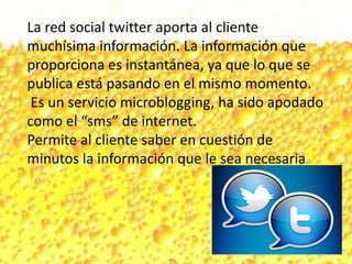 La red social twitter aporta al cliente
muchísima información. La información que
proporciona es instantánea, ya que lo que se
publica está pasando en el mismo momento.
Es un servicio microblogging, ha sido apodado
como el “sms” de internet.
Permite al cliente saber en cuestión de
minutos la información que le sea necesaria.
 