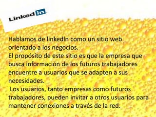 Hablamos de linkedln como un sitio web
orientado a los negocios.
El propósito de este sitio es que la empresa que
busca información de los futuros trabajadores
encuentre a usuarios que se adapten a sus
necesidades.
Los usuarios, tanto empresas como futuros
trabajadores, pueden invitar a otros usuarios para
mantener conexiones a través de la red.
 