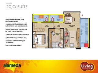 ALAMEDA
2Q C/ SUÍTE
PISO: CERÂMICA ESMALTADA
NAS ÁREAS ÚMIDAS;
PAREDES: CERÂMICA ESMALTADA
NAS PAREDES NAS ÁREAS ÚMIDAS;
DEMAIS AMBIENTES: PINTURA PVA
EM TODO O APARTAMENTO;
TAMPO DE GRANITO NOS BANHEIROS;
TANQUE DE LOUÇA COM COLUNA;
GESSO NA ÁREA DE SERVIÇO E
BANHEIROS;
PONTO DE ÁGUA QUENTE.
 