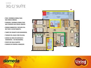 ALAMEDA
3Q C/ SUÍTE
PISO: CERÂMICA ESMALTADA
NAS ÁREAS ÚMIDAS;
PAREDES: CERÂMICA ESMALTADA
NAS PAREDES NAS ÁREAS ÚMIDAS;
DEMAIS AMBIENTES: PINTURA PVA
EM TODO O APARTAMENTO;
TAMPO DE GRANITO NOS BANHEIROS;
TANQUE DE LOUÇA COM COLUNA;
GESSO NA ÁREA DE SERVIÇO E
BANHEIROS – SE NECESSÁRIO;
PONTO DE ÁGUA QUENTE.
PAREDE DE POSSÍVEL REMOÇÃO.
 